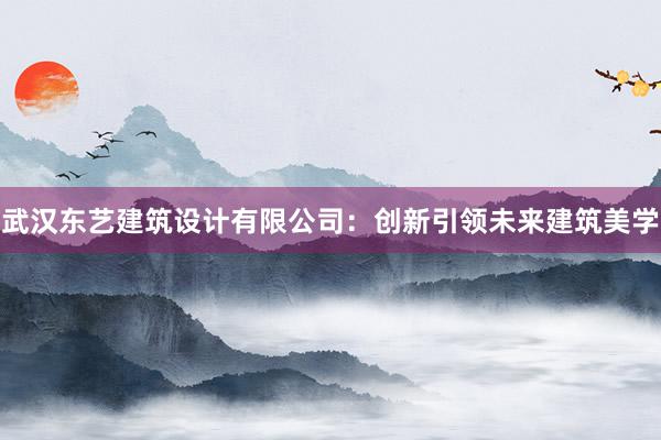 武汉东艺建筑设计有限公司：创新引领未来建筑美学